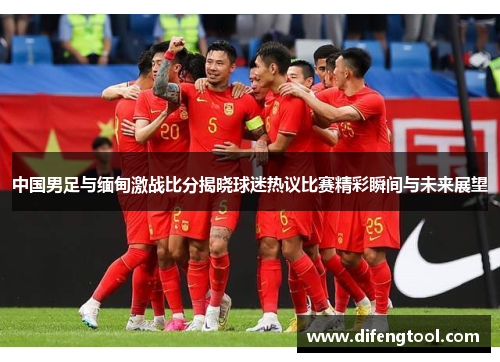 中国男足与缅甸激战比分揭晓球迷热议比赛精彩瞬间与未来展望