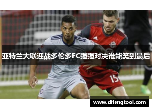 亚特兰大联迎战多伦多FC强强对决谁能笑到最后