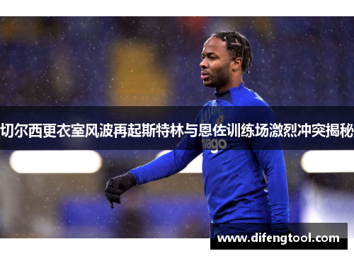 切尔西更衣室风波再起斯特林与恩佐训练场激烈冲突揭秘