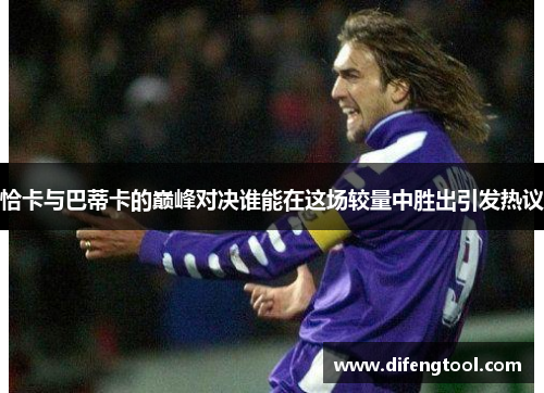 恰卡与巴蒂卡的巅峰对决谁能在这场较量中胜出引发热议