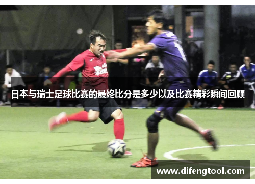 日本与瑞士足球比赛的最终比分是多少以及比赛精彩瞬间回顾