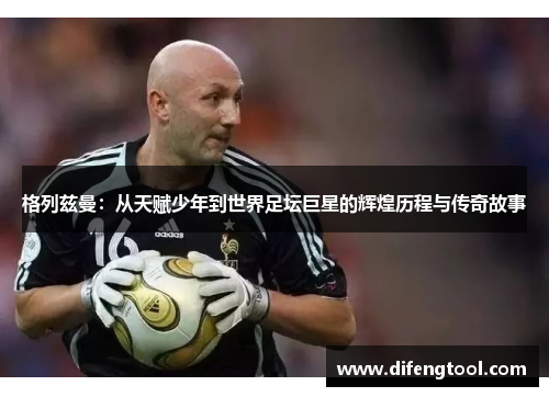 格列兹曼：从天赋少年到世界足坛巨星的辉煌历程与传奇故事