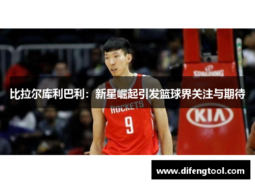 比拉尔库利巴利：新星崛起引发篮球界关注与期待