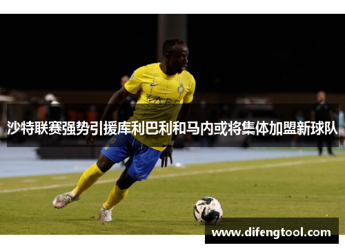沙特联赛强势引援库利巴利和马内或将集体加盟新球队