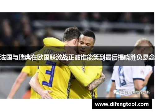 法国与瑞典在欧国联激战正酣谁能笑到最后揭晓胜负悬念